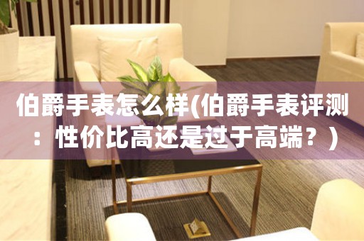 伯爵手表怎么樣(伯爵手表評(píng)測(cè)：性價(jià)比高還是過(guò)于高端？)