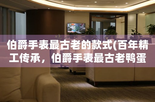 伯爵手表最古老的款式(百年精工傳承，伯爵手表最古老鴨蛋款式別樣迷人！)