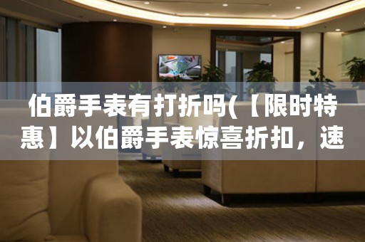 伯爵手表有打折嗎(【限時特惠】以伯爵手表驚喜折扣，速來選購！)