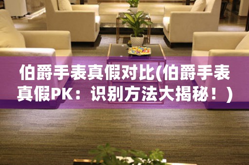 伯爵手表真假對比(伯爵手表真假PK：識別方法大揭秘！)