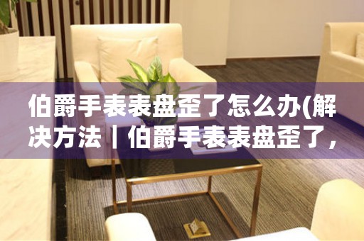 伯爵手表表盤歪了怎么辦(解決方法｜伯爵手表表盤歪了，如何修復？)