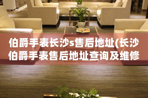 伯爵手表長沙s售后地址(長沙伯爵手表售后地址查詢及維修指南)