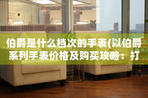 伯爵是什么檔次的手表(以伯爵系列手表價格及購買攻略：打造尊貴品味，盡享精湛工藝！)
