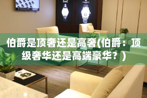 伯爵是頂奢還是高奢(伯爵：頂級奢華還是高端豪華？)