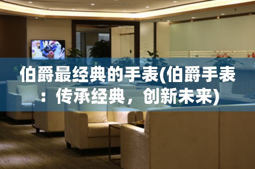 伯爵最經典的手表(伯爵手表：傳承經典，創(chuàng)新未來)