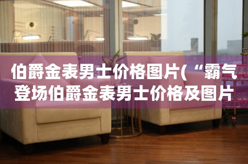 伯爵金表男士價格圖片(“霸氣登場伯爵金表男士價格及圖片一網(wǎng)打盡！”)