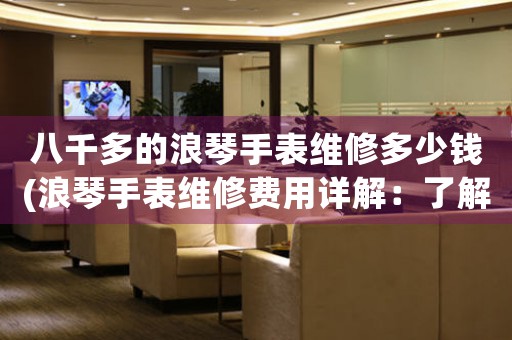 八千多的浪琴手表維修多少錢(浪琴手表維修費用詳解：了解八千多元維修所包含的內(nèi)容和費用分布)