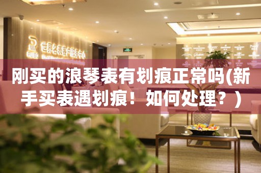 剛買的浪琴表有劃痕正常嗎(新手買表遇劃痕！如何處理？)