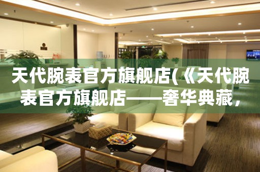 天代腕表官方旗艦店(《天代腕表官方旗艦店——奢華典藏，品味至臻》)
