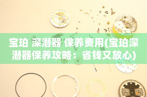 寶珀 深潛器 保養(yǎng)費(fèi)用(寶珀深潛器保養(yǎng)攻略：省錢又放心)