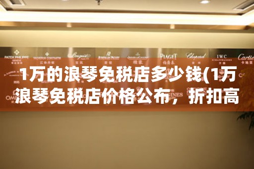 1萬的浪琴免稅店多少錢(1萬浪琴免稅店價(jià)格公布，折扣高達(dá)多少？)