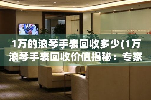 1萬的浪琴手表回收多少(1萬浪琴手表回收價(jià)值揭秘：專家估價(jià)讓你驚喜不斷！)