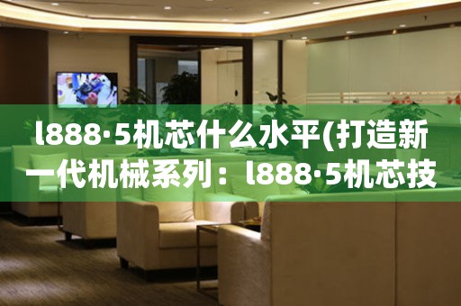 l888·5機(jī)芯什么水平(打造新一代機(jī)械系列：l888·5機(jī)芯技術(shù)解析)