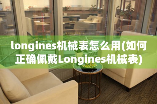 longines機(jī)械表怎么用(如何正確佩戴Longines機(jī)械表)