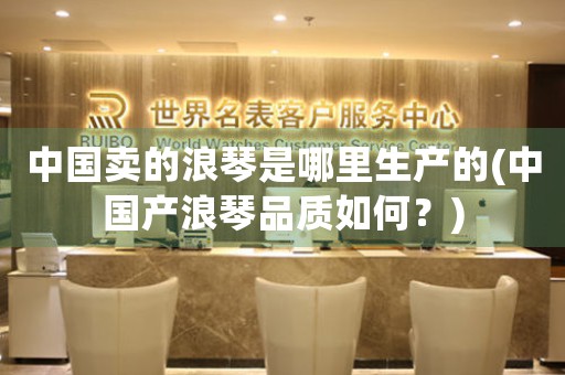 中國(guó)賣(mài)的浪琴是哪里生產(chǎn)的(中國(guó)產(chǎn)浪琴品質(zhì)如何？)