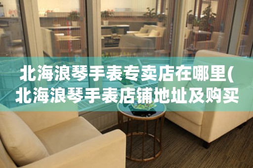 北海浪琴手表專(zhuān)賣(mài)店在哪里(北海浪琴手表店鋪地址及購(gòu)買(mǎi)攻略)