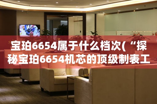 寶珀6654屬于什么檔次(“探秘寶珀6654機(jī)芯的頂級(jí)制表工藝”)