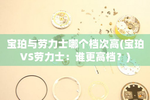 寶珀與勞力士哪個(gè)檔次高(寶珀VS勞力士：誰(shuí)更高檔？)