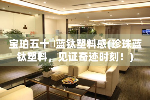 寶珀五十璕藍(lán)鈦塑料感(珍珠藍(lán)鈦塑料，見(jiàn)證奇跡時(shí)刻！)