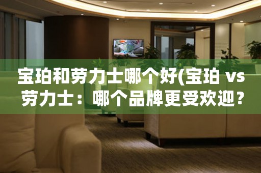 寶珀和勞力士哪個(gè)好(寶珀 vs 勞力士：哪個(gè)品牌更受歡迎？)