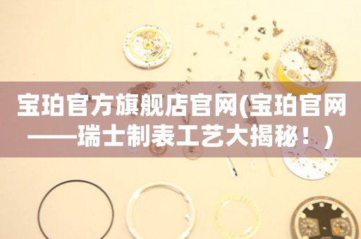 寶珀官方旗艦店官網(wǎng)(寶珀官網(wǎng)——瑞士制表工藝大揭秘！)