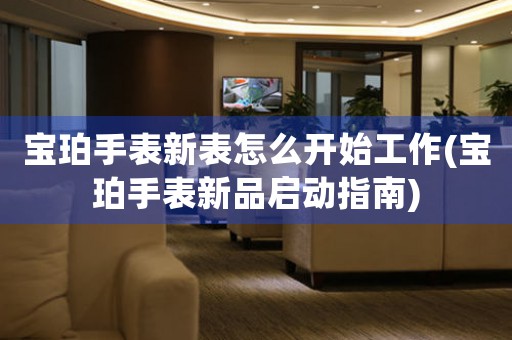 寶珀手表新表怎么開始工作(寶珀手表新品啟動(dòng)指南)