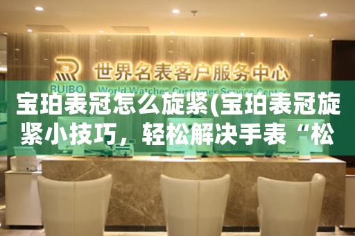 寶珀表冠怎么旋緊(寶珀表冠旋緊小技巧，輕松解決手表“松曠”問題)