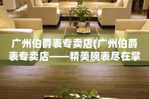廣州伯爵表專賣店(廣州伯爵表專賣店——精美腕表盡在掌握)