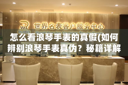 怎么看浪琴手表的真假(如何辨別浪琴手表真?zhèn)危棵丶斀猓?
