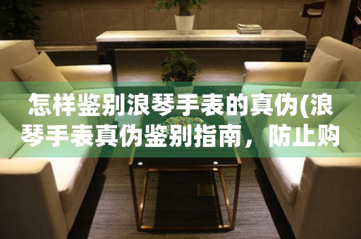 怎樣鑒別浪琴手表的真?zhèn)?浪琴手表真?zhèn)舞b別指南，防止購(gòu)買假貨！)