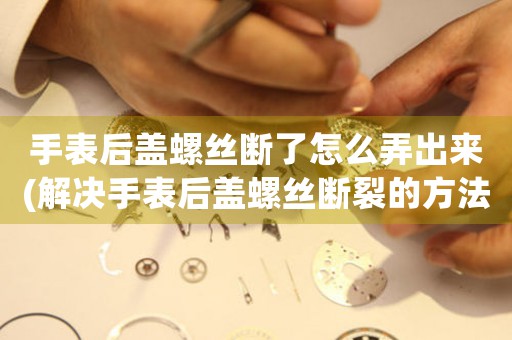 手表后蓋螺絲斷了怎么弄出來(lái)(解決手表后蓋螺絲斷裂的方法)