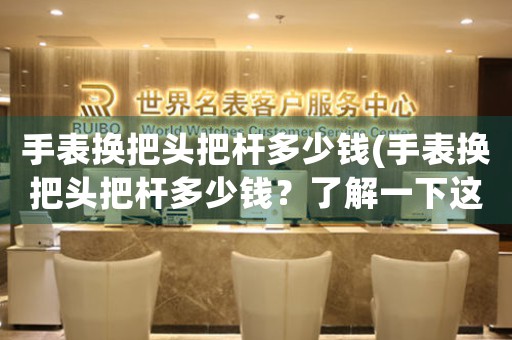 手表換把頭把桿多少錢(手表換把頭把桿多少錢？了解一下這個(gè)價(jià)格區(qū)間)