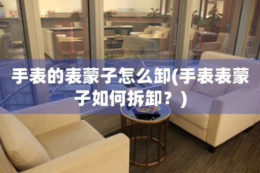 手表的表蒙子怎么卸(手表表蒙子如何拆卸？)