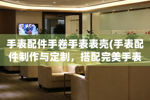手表配件手卷手表表殼(手表配件制作與定制，搭配完美手表表殼，讓你佩戴更具品質(zhì)感)