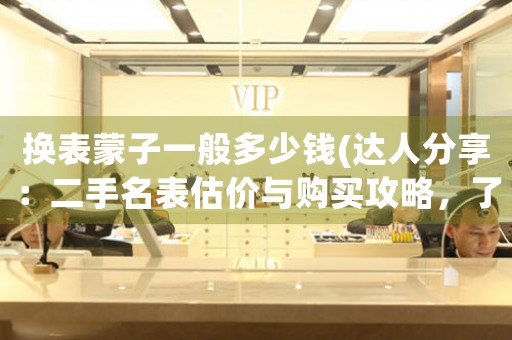 換表蒙子一般多少錢(達(dá)人分享：二手名表估價(jià)與購買攻略，了解以換表蒙子一般多少錢為中心的全面信息。)