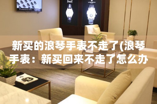 新買的浪琴手表不走了(浪琴手表：新買回來不走了怎么辦？)