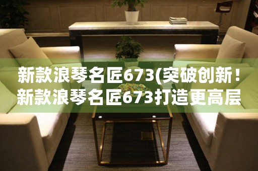 新款浪琴名匠673(突破創(chuàng)新！新款浪琴名匠673打造更高層次的精密制表技術(shù)！)