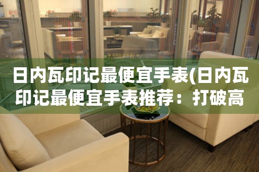 日內(nèi)瓦印記最便宜手表(日內(nèi)瓦印記最便宜手表推薦：打破高端神話，低價也能買到精致好品質(zhì)！)