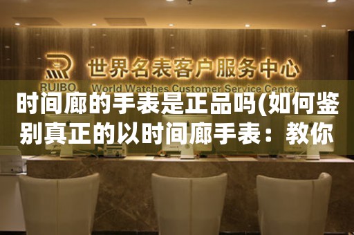 時間廊的手表是正品嗎(如何鑒別真正的以時間廊手表：教你正確識別正品)