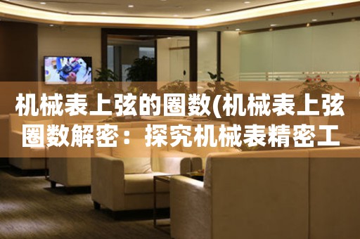 機(jī)械表上弦的圈數(shù)(機(jī)械表上弦圈數(shù)解密：探究機(jī)械表精密工藝的神秘奧妙)