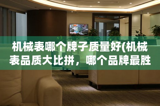 機(jī)械表哪個(gè)牌子質(zhì)量好(機(jī)械表品質(zhì)大比拼，哪個(gè)品牌最勝一籌？)