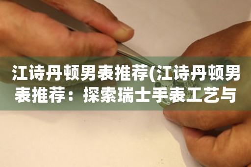 江詩丹頓男表推薦(江詩丹頓男表推薦：探索瑞士手表工藝與經(jīng)典設計之美)