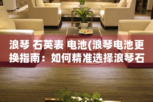 浪琴 石英表 電池(浪琴電池更換指南：如何精準(zhǔn)選擇浪琴石英表電池并正確更換？)