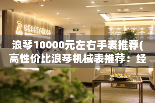 浪琴10000元左右手表推薦(高性?xún)r(jià)比浪琴機(jī)械表推薦：經(jīng)典款式，適合10,000元以下預(yù)算)