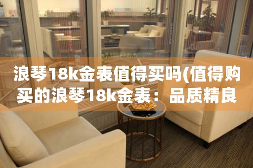 浪琴18k金表值得買(mǎi)嗎(值得購(gòu)買(mǎi)的浪琴18k金表：品質(zhì)精良，價(jià)值卓著)