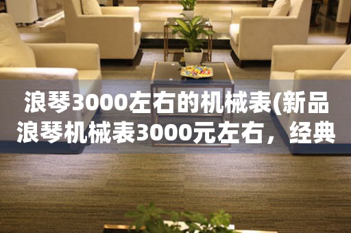 浪琴3000左右的機(jī)械表(新品浪琴機(jī)械表3000元左右，經(jīng)典與創(chuàng)新并存，值得擁有！)