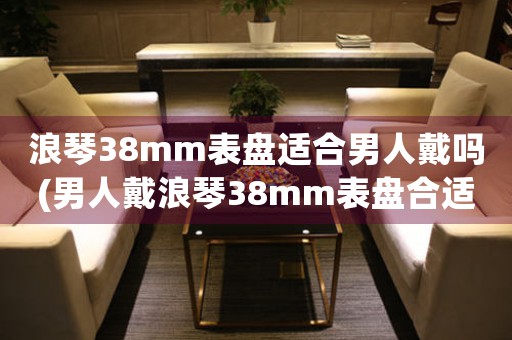 浪琴38mm表盤(pán)適合男人戴嗎(男人戴浪琴38mm表盤(pán)合適嗎？——一個(gè)實(shí)用的選表指南)
