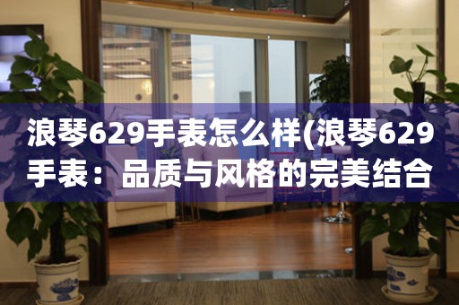浪琴629手表怎么樣(浪琴629手表：品質(zhì)與風(fēng)格的完美結(jié)合)