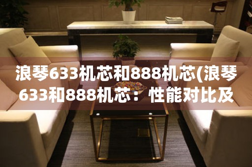 浪琴633機(jī)芯和888機(jī)芯(浪琴633和888機(jī)芯：性能對(duì)比及購(gòu)買(mǎi)建議)
