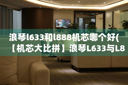 浪琴l633和l888機芯哪個好(【機芯大比拼】浪琴L633與L888，究竟誰更出色？)